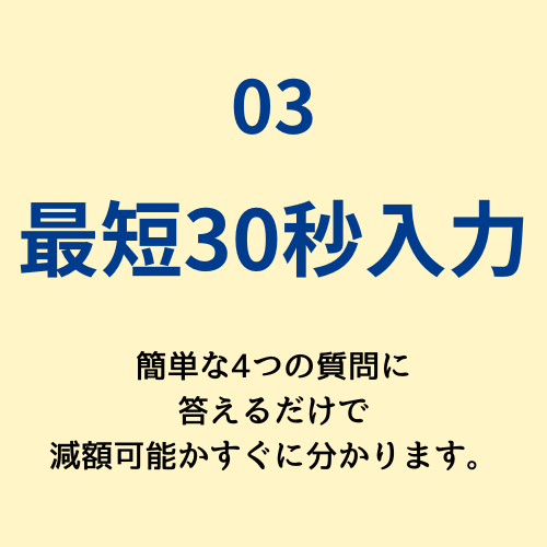 03　最短30秒入力　簡単な4つの質問に答えるだけで減額可能かすぐに分かります。